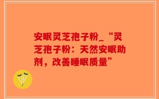 安眠灵芝孢子粉_“灵芝孢子粉：天然安眠助剂，改善睡眠质量”
