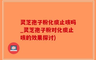 灵芝孢子粉化痰止咳吗_灵芝孢子粉对化痰止咳的效果探讨)