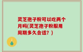 灵芝孢子粉可以吃两个月吗(灵芝孢子粉服用周期多久合适？)