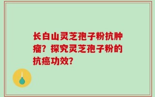 长白山灵芝孢子粉抗肿瘤？探究灵芝孢子粉的抗癌功效？