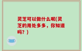 灵芝可以做什么呢(灵芝的用处多多，你知道吗？)