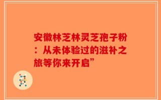 安徽林芝林灵芝孢子粉：从未体验过的滋补之旅等你来开启”