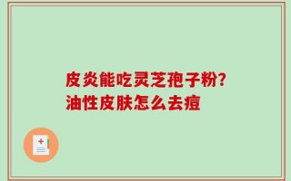 皮炎能吃灵芝孢子粉？油性皮肤怎么去痘