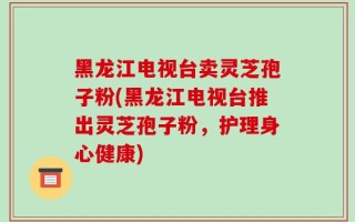 黑龙江电视台卖灵芝孢子粉(黑龙江电视台推出灵芝孢子粉，护理身心健康)