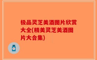 极品灵芝美酒图片欣赏大全(精美灵芝美酒图片大合集)