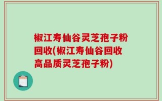 椒江寿仙谷灵芝孢子粉回收(椒江寿仙谷回收高品质灵芝孢子粉)