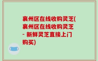 襄州区在线收购灵芝(襄州区在线收购灵芝 - 新鲜灵芝直接上门购买)