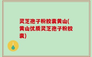 灵芝孢子粉胶囊黄山(黄山优质灵芝孢子粉胶囊)