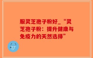 服灵芝孢子粉好_“灵芝孢子粉：提升健康与免疫力的天然选择”