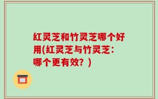 红灵芝和竹灵芝哪个好用(红灵芝与竹灵芝：哪个更有效？)