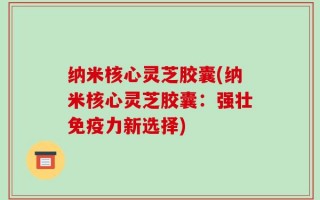 纳米核心灵芝胶囊(纳米核心灵芝胶囊：强壮免疫力新选择)