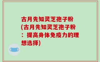 古月先知灵芝孢子粉 (古月先知灵芝孢子粉：提高身体免疫力的理想选择)