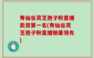 寿仙谷灵芝孢子粉直播卖货第一名(寿仙谷灵芝孢子粉直播销量领先)