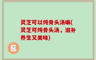 灵芝可以炖骨头汤嘛(灵芝可炖骨头汤，滋补养生又美味)