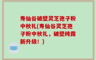 寿仙谷破壁灵芝孢子粉中秋礼(寿仙谷灵芝孢子粉中秋礼，破壁纯露新升级！)