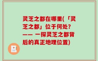 灵芝之都在哪里(「灵芝之都」位于何处？ —— 一探灵芝之都背后的真正地理位置)