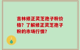 吉林修正灵芝孢子粉价格？了解修正灵芝孢子粉的市场行情？