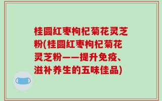 桂圆红枣枸杞菊花灵芝粉(桂圆红枣枸杞菊花灵芝粉——提升免疫、滋补养生的五味佳品)