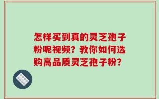 怎样买到真的灵芝孢子粉呢视频？教你如何选购高品质灵芝孢子粉？