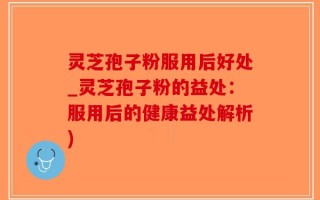 灵芝孢子粉服用后好处_灵芝孢子粉的益处：服用后的健康益处解析)