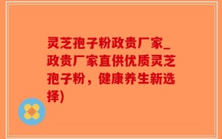 灵芝孢子粉政贵厂家_政贵厂家直供优质灵芝孢子粉，健康养生新选择)