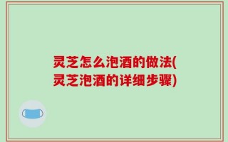 灵芝怎么泡酒的做法(灵芝泡酒的详细步骤)