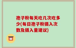 孢子粉每天吃几次吃多少(每日孢子粉摄入次数及摄入量建议)