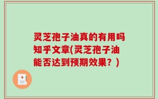灵芝孢子油真的有用吗知乎文章(灵芝孢子油能否达到预期效果？)
