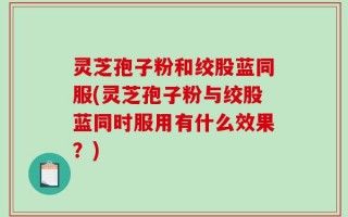 灵芝孢子粉和绞股蓝同服(灵芝孢子粉与绞股蓝同时服用有什么效果？)