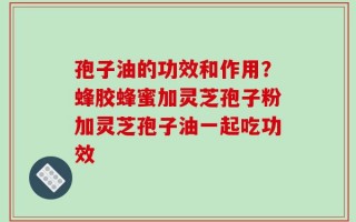 孢子油的功效和作用？蜂胶蜂蜜加灵芝孢子粉加灵芝孢子油一起吃功效