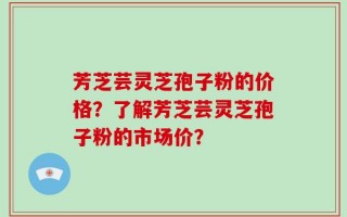 芳芝芸灵芝孢子粉的价格？了解芳芝芸灵芝孢子粉的市场价？