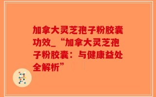 加拿大灵芝孢子粉胶囊功效_“加拿大灵芝孢子粉胶囊：与健康益处全解析”