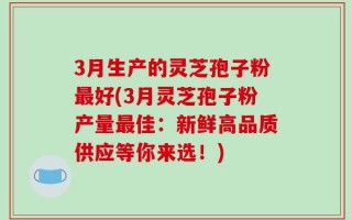 3月生产的灵芝孢子粉最好(3月灵芝孢子粉产量最佳：新鲜高品质供应等你来选！)