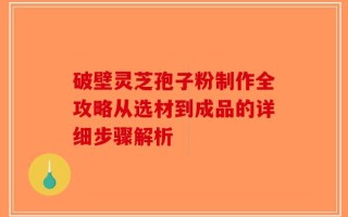 破壁灵芝孢子粉制作全攻略从选材到成品的详细步骤解析