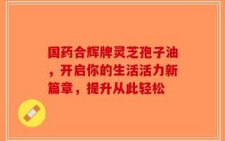 国药合辉牌灵芝孢子油，开启你的生活活力新篇章，提升从此轻松