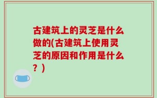 古建筑上的灵芝是什么做的(古建筑上使用灵芝的原因和作用是什么？)