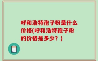 呼和浩特孢子粉是什么价格(呼和浩特孢子粉的价格是多少？)