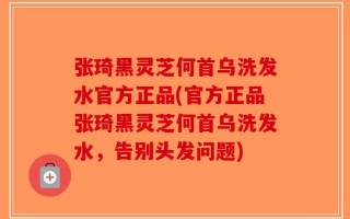 张琦黑灵芝何首乌洗发水官方正品(官方正品张琦黑灵芝何首乌洗发水，告别头发问题)