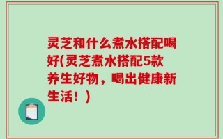 灵芝和什么煮水搭配喝好(灵芝煮水搭配5款养生好物，喝出健康新生活！)