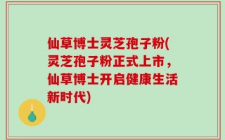 仙草博士灵芝孢子粉(灵芝孢子粉正式上市，仙草博士开启健康生活新时代)