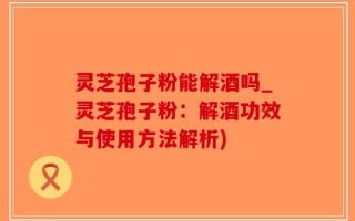 灵芝孢子粉能解酒吗_灵芝孢子粉：解酒功效与使用方法解析)