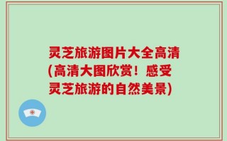 灵芝旅游图片大全高清(高清大图欣赏！感受灵芝旅游的自然美景)