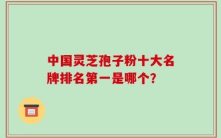 中国灵芝孢子粉十大名牌排名第一是哪个？