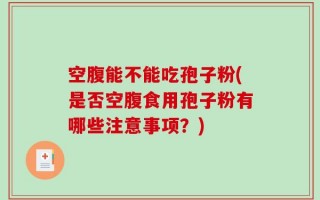 空腹能不能吃孢子粉(是否空腹食用孢子粉有哪些注意事项？)