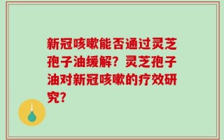 新冠咳嗽能否通过灵芝孢子油缓解？灵芝孢子油对新冠咳嗽的疗效研究？