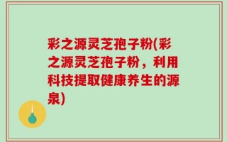 彩之源灵芝孢子粉(彩之源灵芝孢子粉，利用科技提取健康养生的源泉)