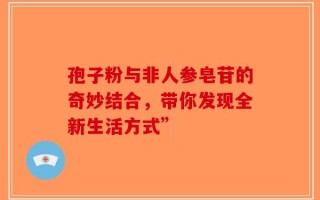 孢子粉与非人参皂苷的奇妙结合，带你发现全新生活方式”