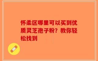 怀柔区哪里可以买到优质灵芝孢子粉？教你轻松找到