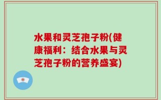 水果和灵芝孢子粉(健康福利：结合水果与灵芝孢子粉的营养盛宴)