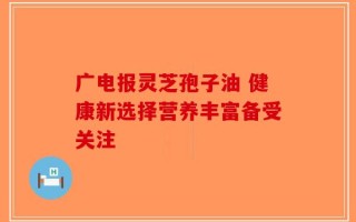 广电报灵芝孢子油 健康新选择营养丰富备受关注